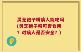 灵芝孢子粉病人能吃吗(灵芝孢子粉可否食用？对病人是否安全？)
