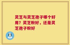 灵芝与灵芝孢子哪个好用？灵芝粉好，还是灵芝孢子粉好