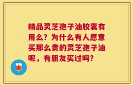 精品灵芝孢子油胶囊有用么？为什么有人愿意买那么贵的灵芝孢子油呢，有朋友买过吗？