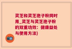 灵芝和灵芝孢子粉同时用_灵芝与灵芝孢子粉的双重功效：健康益处与使用方法)
