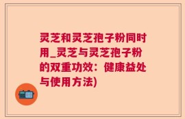 灵芝和灵芝孢子粉同时用_灵芝与灵芝孢子粉的双重功效：健康益处与使用方法)