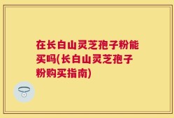 在长白山灵芝孢子粉能买吗(长白山灵芝孢子粉购买指南)