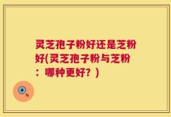 灵芝孢子粉好还是芝粉好(灵芝孢子粉与芝粉：哪种更好？)