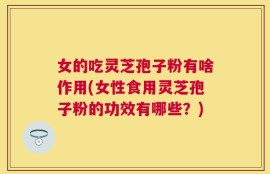 女的吃灵芝孢子粉有啥作用(女性食用灵芝孢子粉的功效有哪些？)