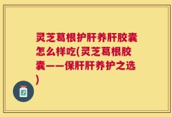 灵芝葛根护肝养肝胶囊怎么样吃(灵芝葛根胶囊——保肝肝养护之选)