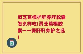 灵芝葛根护肝养肝胶囊怎么样吃(灵芝葛根胶囊——保肝肝养护之选)