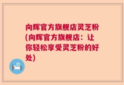 向辉官方旗舰店灵芝粉(向辉官方旗舰店：让你轻松享受灵芝粉的好处)