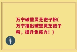 万宁破壁灵芝孢子粉(万宁推出破壁灵芝孢子粉，提升免疫力！)