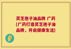 灵芝孢子油品牌 广药(广药打造灵芝孢子油品牌，开启健康生活)