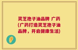 灵芝孢子油品牌 广药(广药打造灵芝孢子油品牌，开启健康生活)