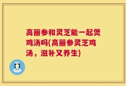 高丽参和灵芝能一起煲鸡汤吗(高丽参灵芝鸡汤，滋补又养生)