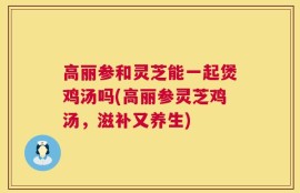 高丽参和灵芝能一起煲鸡汤吗(高丽参灵芝鸡汤，滋补又养生)