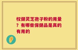 权健灵芝孢子粉的用量？有哪些保健品是真的有用的