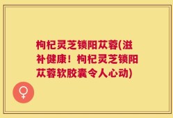 枸杞灵芝锁阳苁蓉(滋补健康！枸杞灵芝锁阳苁蓉软胶囊令人心动)