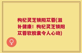 枸杞灵芝锁阳苁蓉(滋补健康！枸杞灵芝锁阳苁蓉软胶囊令人心动)