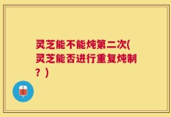 灵芝能不能炖第二次(灵芝能否进行重复炖制？)