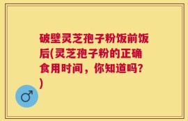 破壁灵芝孢子粉饭前饭后(灵芝孢子粉的正确食用时间，你知道吗？)
