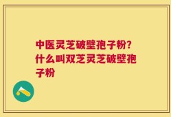 中医灵芝破壁孢子粉？什么叫双芝灵芝破壁孢子粉