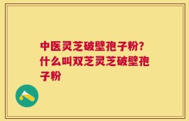 中医灵芝破壁孢子粉？什么叫双芝灵芝破壁孢子粉