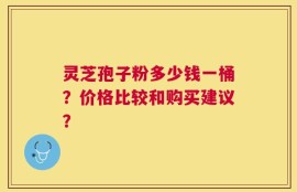 灵芝孢子粉多少钱一桶？价格比较和购买建议？