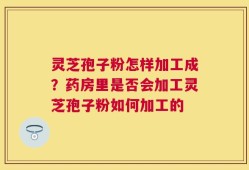 灵芝孢子粉怎样加工成？药房里是否会加工灵芝孢子粉如何加工的