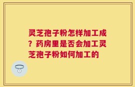 灵芝孢子粉怎样加工成？药房里是否会加工灵芝孢子粉如何加工的