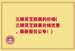三顺灵芝胶囊的价格(三顺灵芝胶囊价格优惠，最新报价公布！)