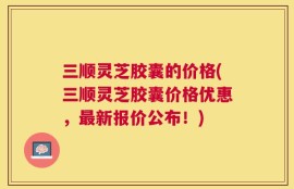 三顺灵芝胶囊的价格(三顺灵芝胶囊价格优惠，最新报价公布！)