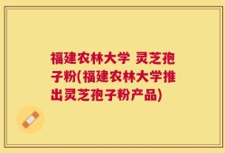 福建农林大学 灵芝孢子粉(福建农林大学推出灵芝孢子粉产品)