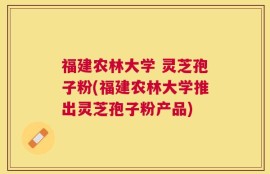 福建农林大学 灵芝孢子粉(福建农林大学推出灵芝孢子粉产品)