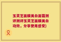 玉灵芝面膜美白面霜测评测评玉灵芝面膜美白功效，分享使用感受)