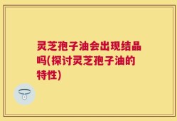 灵芝孢子油会出现结晶吗(探讨灵芝孢子油的特性)