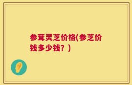 参茸灵芝价格(参芝价钱多少钱？)