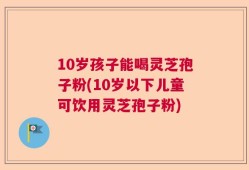 10岁孩子能喝灵芝孢子粉(10岁以下儿童可饮用灵芝孢子粉)