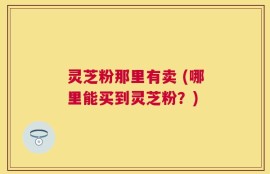 灵芝粉那里有卖 (哪里能买到灵芝粉？)