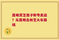 昆明灵芝孢子粉专卖店？从昆明去林芝火车路线