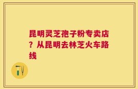昆明灵芝孢子粉专卖店？从昆明去林芝火车路线