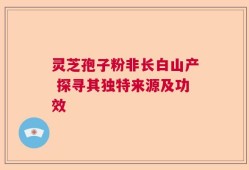 灵芝孢子粉非长白山产 探寻其独特来源及功效