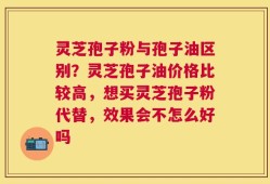 灵芝孢子粉与孢子油区别？灵芝孢子油价格比较高，想买灵芝孢子粉代替，效果会不怎么好吗