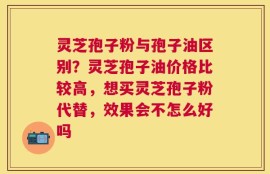 灵芝孢子粉与孢子油区别？灵芝孢子油价格比较高，想买灵芝孢子粉代替，效果会不怎么好吗
