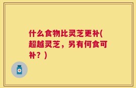 什么食物比灵芝更补(超越灵芝，另有何食可补？)