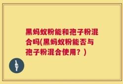 黑蚂蚁粉能和孢子粉混合吗(黑蚂蚁粉能否与孢子粉混合使用？)