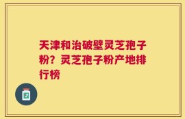 天津和治破壁灵芝孢子粉？灵芝孢子粉产地排行榜