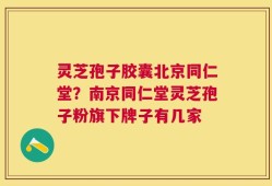 灵芝孢子胶囊北京同仁堂？南京同仁堂灵芝孢子粉旗下牌子有几家