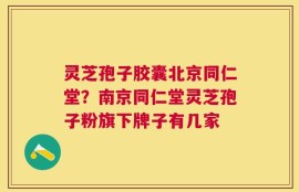 灵芝孢子胶囊北京同仁堂？南京同仁堂灵芝孢子粉旗下牌子有几家