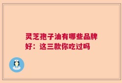 灵芝孢子油有哪些品牌好：这三款你吃过吗