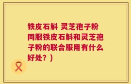 铁皮石斛 灵芝孢子粉同服铁皮石斛和灵芝孢子粉的联合服用有什么好处？)