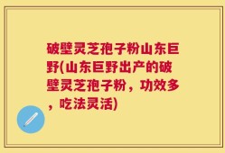 破壁灵芝孢子粉山东巨野(山东巨野出产的破壁灵芝孢子粉，功效多，吃法灵活)