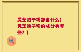 灵芝孢子粉都含什么(灵芝孢子粉的成分有哪些？)