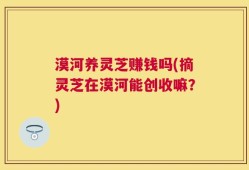漠河养灵芝赚钱吗(摘灵芝在漠河能创收嘛？)